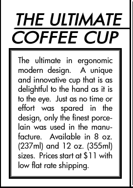 THE ULTIMATE COFFEE CUP, The ultimate in ergonomic modern design. A unique and innovative cup that is as delightful to the hand as it is to the eye. Just as no time or effort was spared in the design, only the finest porcelain was used in the manufacture. Available in 8 oz. (237ml) and 12 oz. (355ml) sizes. Prices start at $11 with low flat rate shipping.